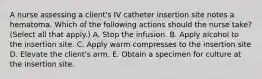 A nurse assessing a client's IV catheter insertion site notes a hematoma. Which of the following actions should the nurse take? (Select all that apply.) A. Stop the infusion. B. Apply alcohol to the insertion site. C. Apply warm compresses to the insertion site D. Elevate the client's arm. E. Obtain a specimen for culture at the insertion site.