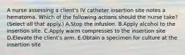 A nurse assessing a client's IV catheter insertion site notes a hematoma. Which of the following actions should the nurse take? (Select all that apply.) A.Stop the infusion. B.Apply alcohol to the insertion site. C.Apply warm compresses to the insertion site D.Elevate the client's arm. E.Obtain a specimen for culture at the insertion site