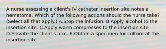 A nurse assessing a client's IV catheter insertion site notes a hematoma. Which of the following actions should the nurse take? (Select all that apply.) A.Stop the infusion. B.Apply alcohol to the insertion site. C.Apply warm compresses to the insertion site D.Elevate the client's arm. E.Obtain a specimen for culture at the insertion site
