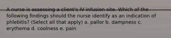 A nurse is assessing a client's IV infusion site. Which of the following findings should the nurse identify as an indication of phlebitis? (Select all that apply) a. pallor b. dampness c. erythema d. coolness e. pain