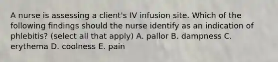 A nurse is assessing a client's IV infusion site. Which of the following findings should the nurse identify as an indication of phlebitis? (select all that apply) A. pallor B. dampness C. erythema D. coolness E. pain