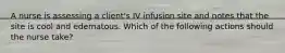 A nurse is assessing a client's IV infusion site and notes that the site is cool and edematous. Which of the following actions should the nurse take?