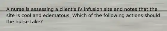 A nurse is assessing a client's IV infusion site and notes that the site is cool and edematous. Which of the following actions should the nurse take?