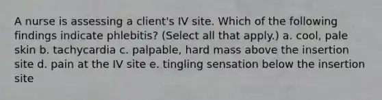 A nurse is assessing a client's IV site. Which of the following findings indicate phlebitis? (Select all that apply.) a. cool, pale skin b. tachycardia c. palpable, hard mass above the insertion site d. pain at the IV site e. tingling sensation below the insertion site