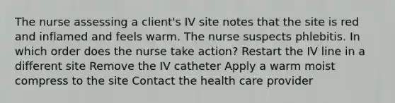 The nurse assessing a client's IV site notes that the site is red and inflamed and feels warm. The nurse suspects phlebitis. In which order does the nurse take action? Restart the IV line in a different site Remove the IV catheter Apply a warm moist compress to the site Contact the health care provider