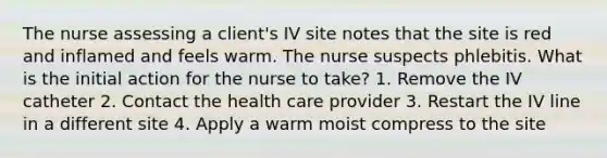 The nurse assessing a client's IV site notes that the site is red and inflamed and feels warm. The nurse suspects phlebitis. What is the initial action for the nurse to take? 1. Remove the IV catheter 2. Contact the health care provider 3. Restart the IV line in a different site 4. Apply a warm moist compress to the site