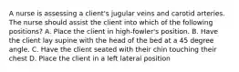 A nurse is assessing a client's jugular veins and carotid arteries. The nurse should assist the client into which of the following positions? A. Place the client in high-fowler's position. B. Have the client lay supine with the head of the bed at a 45 degree angle. C. Have the client seated with their chin touching their chest D. Place the client in a left lateral position