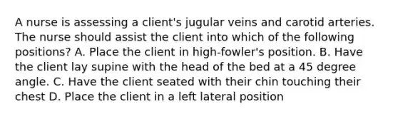 A nurse is assessing a client's jugular veins and carotid arteries. The nurse should assist the client into which of the following positions? A. Place the client in high-fowler's position. B. Have the client lay supine with the head of the bed at a 45 degree angle. C. Have the client seated with their chin touching their chest D. Place the client in a left lateral position