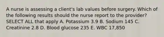 A nurse is assessing a client's lab values before surgery. Which of the following results should the nurse report to the provider? SELECT ALL that apply A. Potassium 3.9 B. Sodium 145 C. Creatinine 2.8 D. Blood glucose 235 E. WBC 17,850