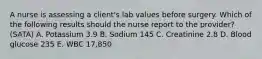 A nurse is assessing a client's lab values before surgery. Which of the following results should the nurse report to the provider? (SATA) A. Potassium 3.9 B. Sodium 145 C. Creatinine 2.8 D. Blood glucose 235 E. WBC 17,850