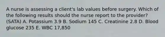 A nurse is assessing a client's lab values before surgery. Which of the following results should the nurse report to the provider? (SATA) A. Potassium 3.9 B. Sodium 145 C. Creatinine 2.8 D. Blood glucose 235 E. WBC 17,850