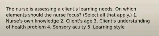 The nurse is assessing a client's learning needs. On which elements should the nurse focus? (Select all that apply.) 1. Nurse's own knowledge 2. Client's age 3. Client's understanding of health problem 4. Sensory acuity 5. Learning style