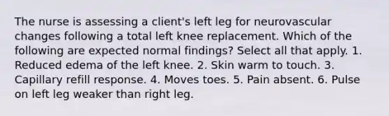 The nurse is assessing a client's left leg for neurovascular changes following a total left knee replacement. Which of the following are expected normal findings? Select all that apply. 1. Reduced edema of the left knee. 2. Skin warm to touch. 3. Capillary refill response. 4. Moves toes. 5. Pain absent. 6. Pulse on left leg weaker than right leg.