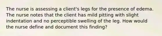 The nurse is assessing a client's legs for the presence of edema. The nurse notes that the client has mild pitting with slight indentation and no perceptible swelling of the leg. How would the nurse define and document this finding?