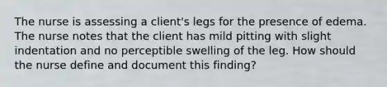 The nurse is assessing a client's legs for the presence of edema. The nurse notes that the client has mild pitting with slight indentation and no perceptible swelling of the leg. How should the nurse define and document this finding?