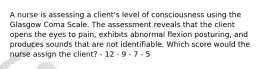 A nurse is assessing a client's level of consciousness using the Glasgow Coma Scale. The assessment reveals that the client opens the eyes to pain, exhibits abnormal flexion posturing, and produces sounds that are not identifiable. Which score would the nurse assign the client? - 12 - 9 - 7 - 5