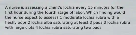 A nurse is assessing a client's lochia every 15 minutes for the first hour during the fourth stage of labor. Which finding would the nurse expect to assess? 1 moderate lochia rubra with a fleshy odor 2 lochia alba saturating at least 3 pads 3 lochia rubra with large clots 4 lochia rubra saturating two pads