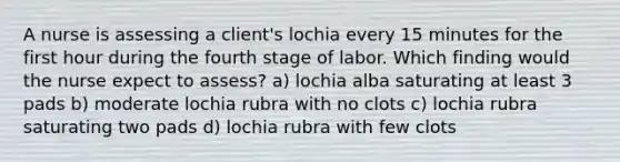 A nurse is assessing a client's lochia every 15 minutes for the first hour during the fourth stage of labor. Which finding would the nurse expect to assess? a) lochia alba saturating at least 3 pads b) moderate lochia rubra with no clots c) lochia rubra saturating two pads d) lochia rubra with few clots