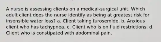 A nurse is assessing clients on a medical-surgical unit. Which adult client does the nurse identify as being at greatest risk for insensible water loss? a. Client taking furosemide. b. Anxious client who has tachypnea. c. Client who is on fluid restrictions. d. Client who is constipated with abdominal pain.