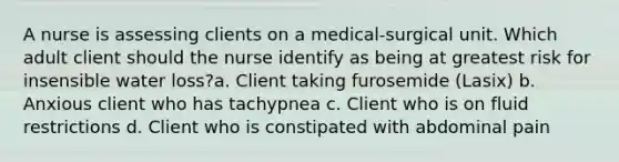 A nurse is assessing clients on a medical-surgical unit. Which adult client should the nurse identify as being at greatest risk for insensible water loss?a. Client taking furosemide (Lasix) b. Anxious client who has tachypnea c. Client who is on fluid restrictions d. Client who is constipated with abdominal pain