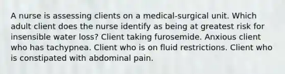 A nurse is assessing clients on a medical-surgical unit. Which adult client does the nurse identify as being at greatest risk for insensible water loss? Client taking furosemide. Anxious client who has tachypnea. Client who is on fluid restrictions. Client who is constipated with abdominal pain.