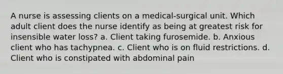 A nurse is assessing clients on a medical-surgical unit. Which adult client does the nurse identify as being at greatest risk for insensible water loss? a. Client taking furosemide. b. Anxious client who has tachypnea. c. Client who is on fluid restrictions. d. Client who is constipated with abdominal pain