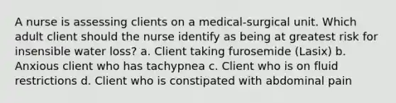 A nurse is assessing clients on a medical-surgical unit. Which adult client should the nurse identify as being at greatest risk for insensible water loss? a. Client taking furosemide (Lasix) b. Anxious client who has tachypnea c. Client who is on fluid restrictions d. Client who is constipated with abdominal pain