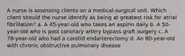 A nurse is assessing clients on a medical-surgical unit. Which client should the nurse identify as being at greatest risk for atrial fibrillation? a. A 45-year-old who takes an aspirin daily b. A 50-year-old who is post coronary artery bypass graft surgery c. A 78-year-old who had a carotid endarterectomy d. An 80-year-old with chronic obstructive pulmonary disease