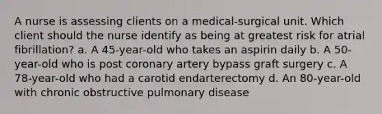 A nurse is assessing clients on a medical-surgical unit. Which client should the nurse identify as being at greatest risk for atrial fibrillation? a. A 45-year-old who takes an aspirin daily b. A 50-year-old who is post coronary artery bypass graft surgery c. A 78-year-old who had a carotid endarterectomy d. An 80-year-old with chronic obstructive pulmonary disease