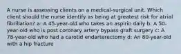 A nurse is assessing clients on a medical-surgical unit. Which client should the nurse identify as being at greatest risk for atrial fibrillation? a: A 45-year-old who takes an aspirin daily b: A 50-year-old who is post coronary artery bypass graft surgery c: A 78-year-old who had a carotid endarterectomy d: An 80-year-old with a hip fracture