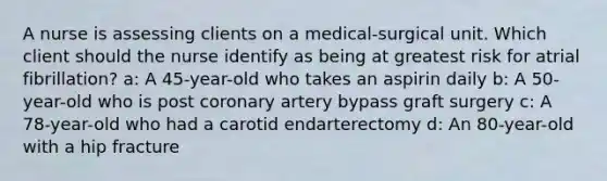 A nurse is assessing clients on a medical-surgical unit. Which client should the nurse identify as being at greatest risk for atrial fibrillation? a: A 45-year-old who takes an aspirin daily b: A 50-year-old who is post coronary artery bypass graft surgery c: A 78-year-old who had a carotid endarterectomy d: An 80-year-old with a hip fracture