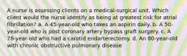 A nurse is assessing clients on a medical-surgical unit. Which client would the nurse identify as being at greatest risk for atrial fibrillation? a. A 45-year-old who takes an aspirin daily. b. A 50-year-old who is post coronary artery bypass graft surgery. c. A 78-year-old who had a carotid endarterectomy. d. An 80-year-old with chronic obstructive pulmonary disease