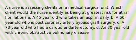 A nurse is assessing clients on a medical-surgical unit. Which client would the nurse identify as being at greatest risk for atrial fibrillation? a. A 45-year-old who takes an aspirin daily. b. A 50-year-old who is post coronary artery bypass graft surgery. c. A 78-year-old who had a carotid endarterectomy. d. An 80-year-old with chronic obstructive pulmonary disease