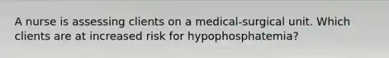 A nurse is assessing clients on a medical-surgical unit. Which clients are at increased risk for hypophosphatemia?