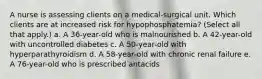 A nurse is assessing clients on a medical-surgical unit. Which clients are at increased risk for hypophosphatemia? (Select all that apply.) a. A 36-year-old who is malnourished b. A 42-year-old with uncontrolled diabetes c. A 50-year-old with hyperparathyroidism d. A 58-year-old with chronic renal failure e. A 76-year-old who is prescribed antacids