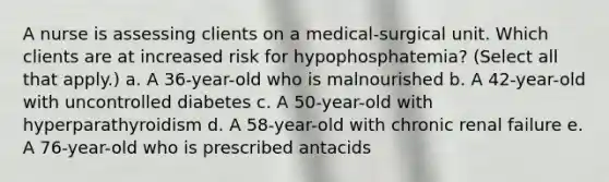 A nurse is assessing clients on a medical-surgical unit. Which clients are at increased risk for hypophosphatemia? (Select all that apply.) a. A 36-year-old who is malnourished b. A 42-year-old with uncontrolled diabetes c. A 50-year-old with hyperparathyroidism d. A 58-year-old with chronic renal failure e. A 76-year-old who is prescribed antacids