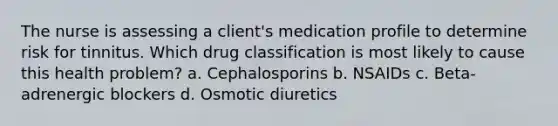 The nurse is assessing a client's medication profile to determine risk for tinnitus. Which drug classification is most likely to cause this health problem? a. Cephalosporins b. NSAIDs c. Beta-adrenergic blockers d. Osmotic diuretics