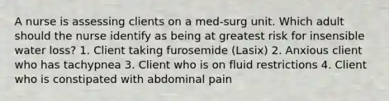 A nurse is assessing clients on a med-surg unit. Which adult should the nurse identify as being at greatest risk for insensible water loss? 1. Client taking furosemide (Lasix) 2. Anxious client who has tachypnea 3. Client who is on fluid restrictions 4. Client who is constipated with abdominal pain