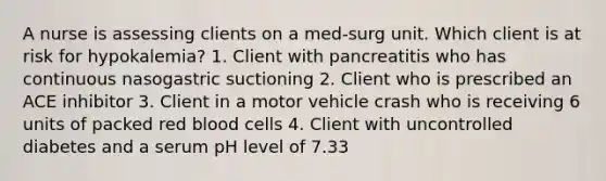 A nurse is assessing clients on a med-surg unit. Which client is at risk for hypokalemia? 1. Client with pancreatitis who has continuous nasogastric suctioning 2. Client who is prescribed an ACE inhibitor 3. Client in a motor vehicle crash who is receiving 6 units of packed red blood cells 4. Client with uncontrolled diabetes and a serum pH level of 7.33