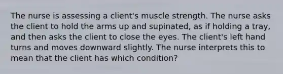 The nurse is assessing a client's muscle strength. The nurse asks the client to hold the arms up and supinated, as if holding a tray, and then asks the client to close the eyes. The client's left hand turns and moves downward slightly. The nurse interprets this to mean that the client has which condition?