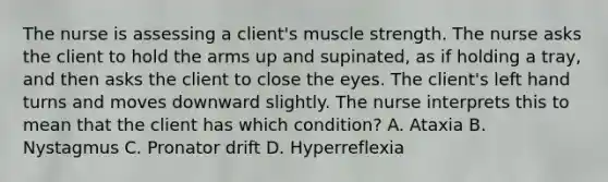 The nurse is assessing a client's muscle strength. The nurse asks the client to hold the arms up and supinated, as if holding a tray, and then asks the client to close the eyes. The client's left hand turns and moves downward slightly. The nurse interprets this to mean that the client has which condition? A. Ataxia B. Nystagmus C. Pronator drift D. Hyperreflexia