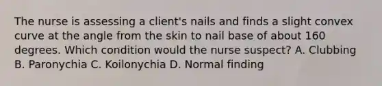 The nurse is assessing a client's nails and finds a slight convex curve at the angle from the skin to nail base of about 160 degrees. Which condition would the nurse suspect? A. Clubbing B. Paronychia C. Koilonychia D. Normal finding