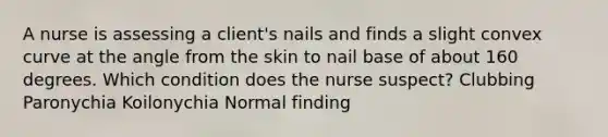 A nurse is assessing a client's nails and finds a slight convex curve at the angle from the skin to nail base of about 160 degrees. Which condition does the nurse suspect? Clubbing Paronychia Koilonychia Normal finding