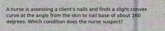 A nurse is assessing a client's nails and finds a slight convex curve at the angle from the skin to nail base of about 160 degrees. Which condition does the nurse suspect?