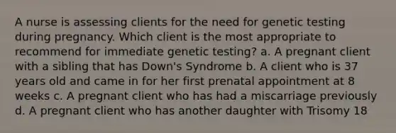 A nurse is assessing clients for the need for genetic testing during pregnancy. Which client is the most appropriate to recommend for immediate genetic testing? a. A pregnant client with a sibling that has Down's Syndrome b. A client who is 37 years old and came in for her first prenatal appointment at 8 weeks c. A pregnant client who has had a miscarriage previously d. A pregnant client who has another daughter with Trisomy 18