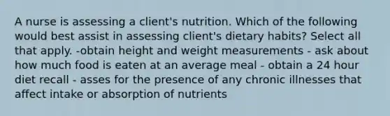 A nurse is assessing a client's nutrition. Which of the following would best assist in assessing client's dietary habits? Select all that apply. -obtain height and weight measurements - ask about how much food is eaten at an average meal - obtain a 24 hour diet recall - asses for the presence of any chronic illnesses that affect intake or absorption of nutrients