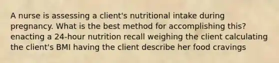 A nurse is assessing a client's nutritional intake during pregnancy. What is the best method for accomplishing this? enacting a 24-hour nutrition recall weighing the client calculating the client's BMI having the client describe her food cravings