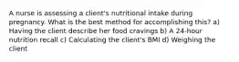 A nurse is assessing a client's nutritional intake during pregnancy. What is the best method for accomplishing this? a) Having the client describe her food cravings b) A 24-hour nutrition recall c) Calculating the client's BMI d) Weighing the client