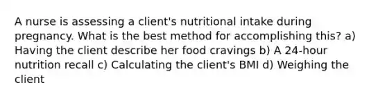 A nurse is assessing a client's nutritional intake during pregnancy. What is the best method for accomplishing this? a) Having the client describe her food cravings b) A 24-hour nutrition recall c) Calculating the client's BMI d) Weighing the client