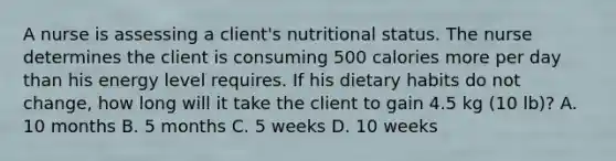 A nurse is assessing a client's nutritional status. The nurse determines the client is consuming 500 calories more per day than his energy level requires. If his dietary habits do not change, how long will it take the client to gain 4.5 kg (10 lb)? A. 10 months B. 5 months C. 5 weeks D. 10 weeks